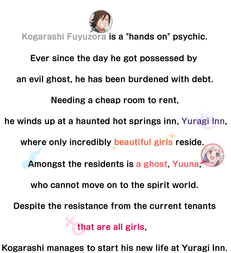 Kogarashi Fuyuzora is a hands on psychic. Ever since the day he got possessed by an evil ghost, he has been burdened with debt. Needing a cheap room to rent, he winds up at a haunted hot springs inn, Yuragi Inn, where only incredibly beautiful girls reside. Amongst the residents is a ghost, Yuuna, who cannot move on to the spirit world. Despite the resistance from the current tenants that are all girls, Kogarashi manages to start his new life at Yuragi Inn.